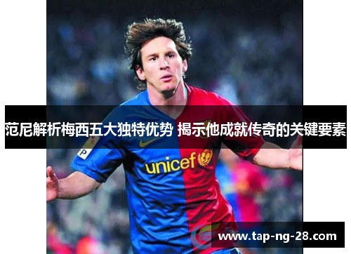 范尼解析梅西五大独特优势 揭示他成就传奇的关键要素